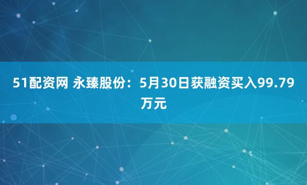 51配资网 永臻股份：5月30日获融资买入99.79万元