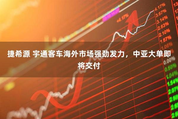 捷希源 宇通客车海外市场强劲发力，中亚大单即将交付