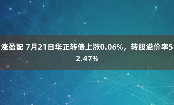 涨盈配 7月21日华正转债上涨0.06%，转股溢价率52.47%