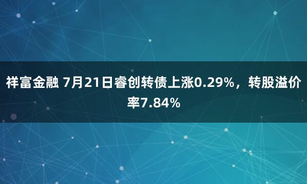 祥富金融 7月21日睿创转债上涨0.29%，转股溢价率7.84%