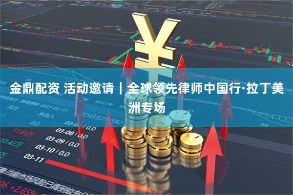 金鼎配资 活动邀请｜全球领先律师中国行·拉丁美洲专场