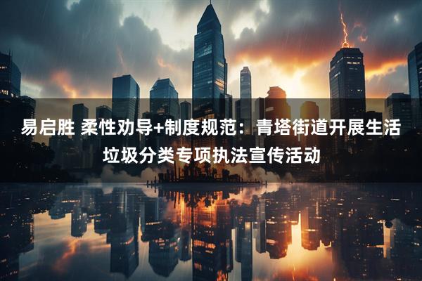 易启胜 柔性劝导+制度规范：青塔街道开展生活垃圾分类专项执法宣传活动