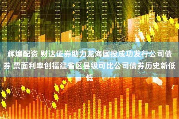 辉煌配资 财达证券助力龙海国投成功发行公司债券 票面利率创福建省区县级可比公司债券历史新低