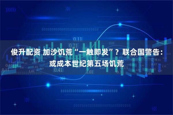 俊升配资 加沙饥荒“一触即发”？联合国警告：或成本世纪第五场饥荒