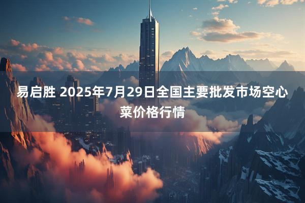 易启胜 2025年7月29日全国主要批发市场空心菜价格行情