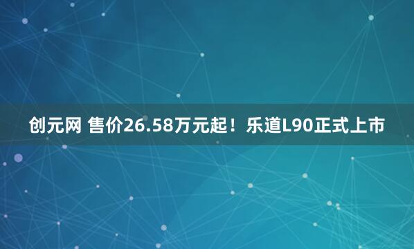 创元网 售价26.58万元起！乐道L90正式上市