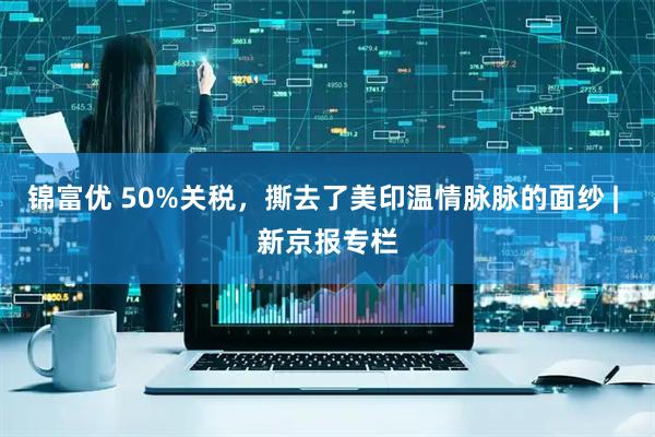 锦富优 50%关税，撕去了美印温情脉脉的面纱 | 新京报专栏