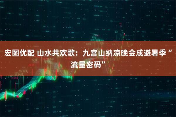 宏图优配 山水共欢歌：九宫山纳凉晚会成避暑季“流量密码”