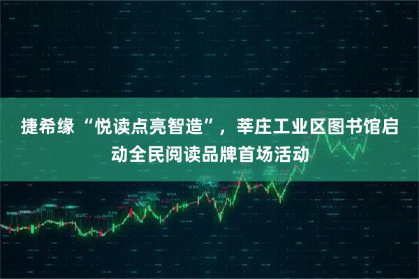 捷希缘 “悦读点亮智造”，莘庄工业区图书馆启动全民阅读品牌首场活动