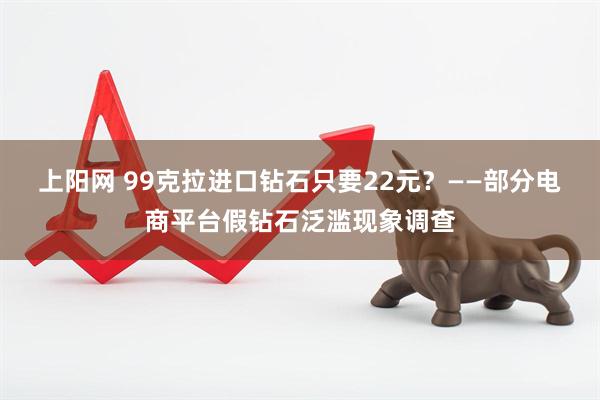 上阳网 99克拉进口钻石只要22元？——部分电商平台假钻石泛滥现象调查