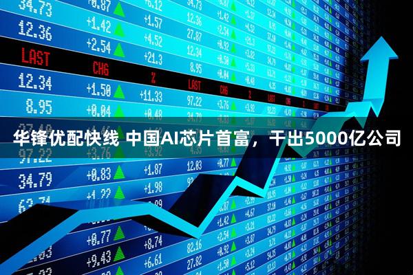 华锋优配快线 中国AI芯片首富，干出5000亿公司