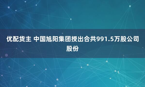 优配货主 中国旭阳集团授出合共991.5万股公司股份