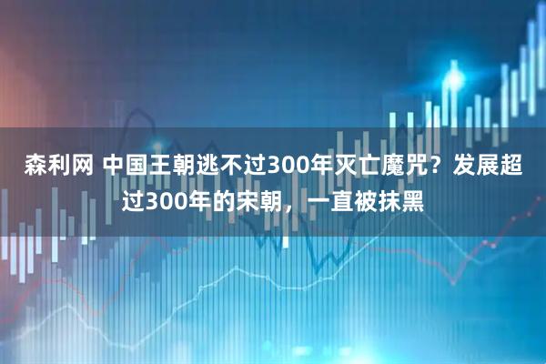 森利网 中国王朝逃不过300年灭亡魔咒？发展超过300年的宋朝，一直被抹黑