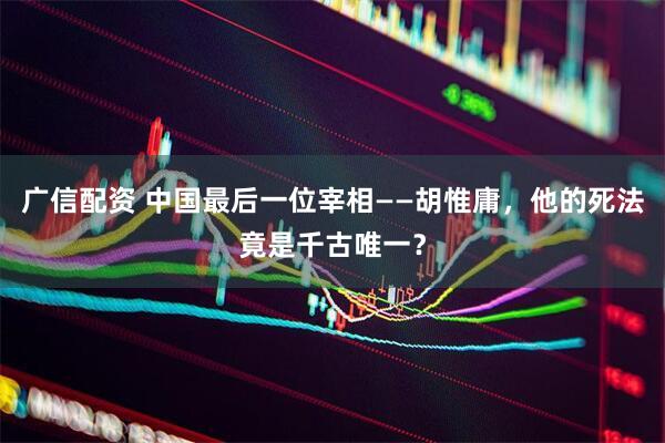 广信配资 中国最后一位宰相——胡惟庸，他的死法竟是千古唯一？