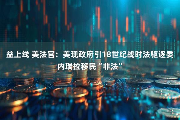 益上线 美法官：美现政府引18世纪战时法驱逐委内瑞拉移民“非法”
