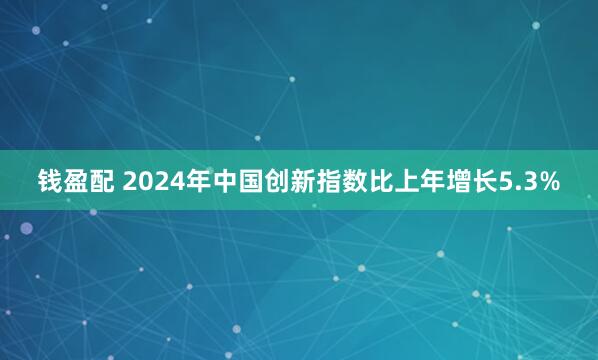 钱盈配 2024年中国创新指数比上年增长5.3%