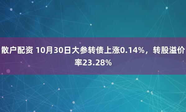 散户配资 10月30日大参转债上涨0.14%，转股溢价率23.28%