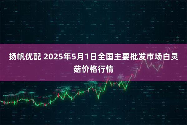 扬帆优配 2025年5月1日全国主要批发市场白灵菇价格行情