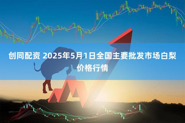 创同配资 2025年5月1日全国主要批发市场白梨价格行情