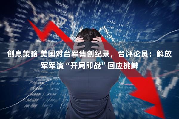 创赢策略 美国对台军售创纪录，台评论员：解放军军演“开局即战”回应挑衅