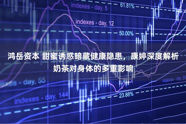 鸿岳资本 甜蜜诱惑暗藏健康隐患，康婷深度解析奶茶对身体的多重影响